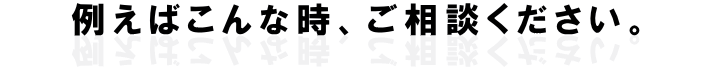 例えばこんな時、ご相談ください。