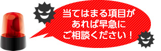 当てはまる項目があれば早急にご相談ください！